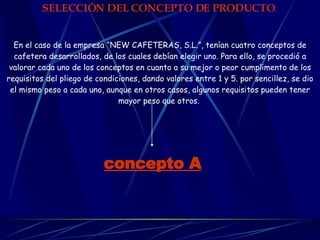 SELECCIÓN DEL CONCEPTO DE PRODUCTO .   En el caso de la empresa “NEW CAFETERAS, S.L.”, tenían cuatro conceptos de cafetera desarrollados, de los cuales debían elegir uno. Para ello, se procedió a valorar cada uno de los conceptos en cuanto a su mejor o peor cumplimento de los requisitos del pliego de condiciones, dando valores entre 1 y 5. por sencillez, se dio el mismo peso a cada uno, aunque en otros casos, algunos requisitos pueden tener mayor peso que otros.   concepto A   