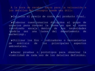 A la hora de recabar datos para la valoración e los detalles del concepto puede ser útil: Calcular el precio de coste del producto final. Elaborar cuestionarios dirigidos al grupo de usuarios para conocer la forma en que el nuevo (re)diseño encaja dentro de sus necesidades (podría ser una tarea del departamento de marketing). Utilizar los Eco – indicadores o herramientas de análisis de los principales aspectos ambientales. Hacer pruebas o prototipos para observar la viabilidad de cada uno de los detalles definidos.   