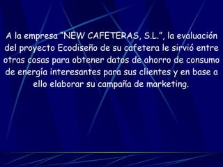 A la empresa “NEW CAFETERAS, S.L.”, la evaluación del proyecto Ecodiseño de su cafetera le sirvió entre otras cosas para obtener datos de ahorro de consumo de energía interesantes para sus clientes y en base a ello elaborar su campaña de marketing.   