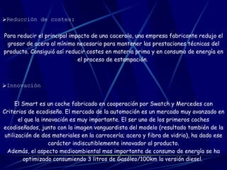 Reducción de costes:   Para reducir el principal impacto de una cacerola, una empresa fabricante redujo el grosor de acero al mínimo necesario para mantener las prestaciones técnicas del producto. Consiguió así reducir costes en materia prima y en consumo de energía en el proceso de estampación.   Innovación   El Smart es un coche fabricado en cooperación por Swatch y Mercedes con Criterios de ecodiseño. El mercado de la automoción es un mercado muy avanzado en el que la innovación es muy importante. El ser uno de los primeros coches ecodiseñados, junto con la imagen vanguardista del modelo (resultado también de la utilización de dos materiales en la carrocería; acero y fibra de vidrio), ha dado ese carácter indiscutiblemente innovador al producto. Además, el aspecto medioambiental mas importante de consumo de energía se ha optimizado consumiendo 3 litros de Gasóleo/100km la versión diesel.   