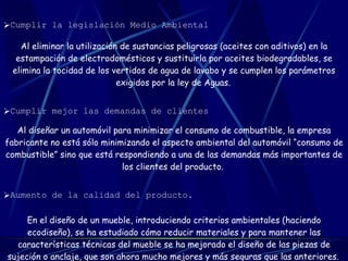   Cumplir la legislación Medio Ambiental   Al eliminar la utilización de sustancias peligrosas (aceites con aditivos) en la estampación de electrodomésticos y sustituirla por aceites biodegradables, se elimina la tocidad de los vertidos de agua de lavabo y se cumplen los parámetros exigidos por la ley de Aguas.   Cumplir mejor las demandas de clientes   Al diseñar un automóvil para minimizar el consumo de combustible, la empresa fabricante no está sólo minimizando el aspecto ambiental del automóvil “consumo de combustible” sino que está respondiendo a una de las demandas más importantes de los clientes del producto.   Aumento de la calidad del producto.   En el diseño de un mueble, introduciendo criterios ambientales (haciendo ecodiseño), se ha estudiado cómo reducir materiales y para mantener las características técnicas del mueble se ha mejorado el diseño de las piezas de sujeción o anclaje, que son ahora mucho mejores y más seguras que las anteriores.   