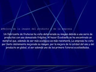 Mejora de la imagen del producto y de la empresa   Un fabricante de fruteros ha visto deteriorada su imagen debido a una serie de productos con asa demasiado frágiles. Al hacer Ecodiseño se ha encontrado un material que, además de ser más ecológico es más resistente. La empresa ha visto por tanto doblemente mejorada su imagen, por la mejora de la calidad del asa y del producto en global, al ser además uno de los primero futeros ecodiseñados.   
