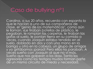 Carolina, a sus 20 años, recuerda con espanto lo
que le hacían a uno de sus compañeros de
clase, el "genio de las matemáticas", como aún
le llaman. «Le tiraban botellas de plástico, le
pegaban, le rompían las carpetas, le tiraban las
gafas al suelo, le ponían tierra en su comida a
veces, cuando Joaquín estaba tendido en el
suelo, doblado en dos y con una mano en la
barriga y otra en la cabeza, un grupo de amigas
y yo gritábamos ¡parad! Pero ellos no paraban. A
veces sueño con Joaquín al que no vi más.
Sueño que nos golpean a los dos». Tanto los
agresores como los testigos mudos forman parte
de un mismo circuito de miedo y necesidad.
 