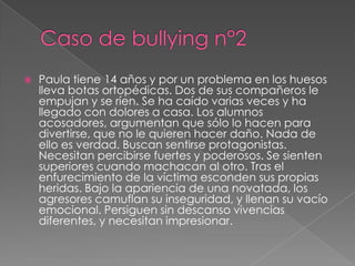    Paula tiene 14 años y por un problema en los huesos
    lleva botas ortopédicas. Dos de sus compañeros le
    empujan y se ríen. Se ha caído varias veces y ha
    llegado con dolores a casa. Los alumnos
    acosadores, argumentan que sólo lo hacen para
    divertirse, que no le quieren hacer daño. Nada de
    ello es verdad. Buscan sentirse protagonistas.
    Necesitan percibirse fuertes y poderosos. Se sienten
    superiores cuando machacan al otro. Tras el
    enfurecimiento de la víctima esconden sus propias
    heridas. Bajo la apariencia de una novatada, los
    agresores camuflan su inseguridad, y llenan su vacío
    emocional. Persiguen sin descanso vivencias
    diferentes, y necesitan impresionar.
 