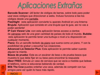 Barcode Scanner: útil lector de códigos de barras, sobre todo para poder
usar esos códigos que direccionan a webs. Incluso funciona si lee los
códigos desde una pantalla.
Flashlight :esta aplicación convierte tu aparato Android en una linterna
Brujula: Aplicación que consiste en una brujula que te guia, asi no vas a
poder perderte!
IP Cam Viewer Lite :con esta aplicación tienes acceso a cientos
de cámaras web de una gran cantidad de países de todo el mundo. Bubble:
 esta aplicación te permite tener una burbuja o nivel a tu disposición en
cualquier momento.
Piano: Es un sencillo teclado de piano que suena como un piano. Y con la
posibilidad de grabar y escuchar tus creaciones.
Advanced Lie Detector Plus: Esta aplicación te permite saber cuando
alguien te miente.
Besos de prueba: Este es un escáner de beso o de prueba besos que
muestra lo que debe fijar en su beso para encontrar la respuesta
iBeer FREE: Simula un vaso de cerveza que se vacía a medida que ladeas
el teléfono, como si estuvieras bebiendo de verdad.
Milk The Cow:puedes ordeñar una vaca, además de competir con tus
amigos para ver quién lo hace más rápido.
  INICIO
 