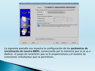 La siguiente pantalla nos muestra la configuración de los parámetros de
inicialización de nuestra BBDD, comenzando por la memoria que se le va a
dedicar, el juego de caracteres que se le proporcionara y el numero de
conexiones simultaneas que se permitiran..
 
