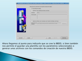 Ahora llegamos al punto para indicarle que se cree la BBDD, si bien también
nos permite el guardar una plantilla con los parámetros seleccionados o
generar unos archivos con los comandos de creación de nuestra BBDD.
 