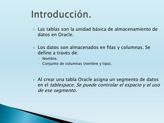    Las tablas son la unidad básica de almacenamiento de
    datos en Oracle.

   Los datos son almacenados en filas y columnas. Se
    define a través de:
    ◦ Nombre.
    ◦ Conjunto de columnas (nombre y tipo).



   Al crear una tabla Oracle asigna un segmento de datos
    en el tablespace. Se puede controlar el espacio y el uso
    de ese segmento.
 