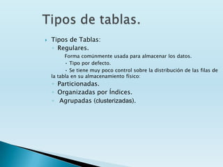    Tipos de Tablas:
    ◦ Regulares.
          Forma comúnmente usada para almacenar los datos.
          • Tipo por defecto.
          • Se tiene muy poco control sobre la distribución de las filas de
    la tabla en su almacenamiento físico:
    ◦ Particionadas.
    ◦ Organizadas por Índices.
    ◦ Agrupadas (clusterizadas).
 