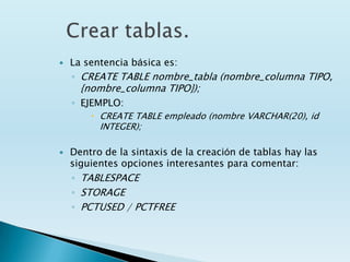    La sentencia básica es:
    ◦ CREATE TABLE nombre_tabla (nombre_columna TIPO,
      {nombre_columna TIPO});
    ◦ EJEMPLO:
         CREATE TABLE empleado (nombre VARCHAR(20), id
          INTEGER);

   Dentro de la sintaxis de la creación de tablas hay las
    siguientes opciones interesantes para comentar:
    ◦ TABLESPACE
    ◦ STORAGE
    ◦ PCTUSED / PCTFREE
 