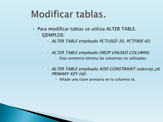    Para modificar tablas se utiliza ALTER TABLE.
    ◦ EJEMPLOS:
         ALTER TABLE empleado PCTUSED 30, PCTFREE 60;

         ALTER TABLE empleado DROP UNUSED COLUMNS;
             Esta sentencia elimina las columnas no utilizadas.


         ALTER TABLE empleado ADD CONSTRAINT salesrep_pk
          PRIMARY KEY (id);
             Añade una clave primaria en la columna id.
 