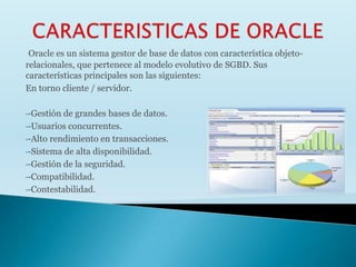 Oracle es un sistema gestor de base de datos con característica objeto-
relacionales, que pertenece al modelo evolutivo de SGBD. Sus
características principales son las siguientes:
En torno cliente / servidor.

•-Gestión de grandes bases de datos.
•-Usuarios concurrentes.

•-Alto rendimiento en transacciones.

•-Sistema de alta disponibilidad.

•-Gestión de la seguridad.

•-Compatibilidad.

•-Contestabilidad.
 