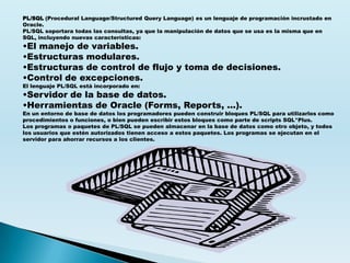 PL/SQL (Procedural Language/Structured Query Language) es un lenguaje de programación incrustado en
Oracle.
PL/SQL soportara todas las consultas, ya que la manipulación de datos que se usa es la misma que en
SQL, incluyendo nuevas características:
•El manejo de variables.
•Estructuras modulares.
•Estructuras de control de flujo y toma de decisiones.
•Control de excepciones.
El lenguaje PL/SQL está incorporado en:
•Servidor de la base de datos.
•Herramientas de Oracle (Forms, Reports, ...).
En un entorno de base de datos los programadores pueden construir bloques PL/SQL para utilizarlos como
procedimientos o funciones, o bien pueden escribir estos bloques como parte de scripts SQL*Plus.
Los programas o paquetes de PL/SQL se pueden almacenar en la base de datos como otro objeto, y todos
los usuarios que estén autorizados tienen acceso a estos paquetes. Los programas se ejecutan en el
servidor para ahorrar recursos a los clientes.
 