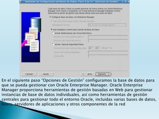 En el siguiente paso “Opciones de Gestión” configuramos la base de datos para
que se pueda gestionar con Oracle Enterprise Manager. Oracle Enterprise
Manager proporciona herramientas de gestión basadas en Web para gestionar
instancias de base de datos individuales, así como herramientas de gestión
centrales para gestionar todo el entorno Oracle, incluidas varias bases de datos,
hosts, servidores de aplicaciones y otros componentes de la red
 