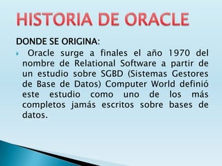 DONDE SE ORIGINA:
 Oracle surge a finales el año 1970 del
 nombre de Relational Software a partir de
 un estudio sobre SGBD (Sistemas Gestores
 de Base de Datos) Computer World definió
 este estudio como uno de los más
 completos jamás escritos sobre bases de
 datos.
 