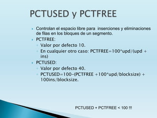    Controlan el espacio libre para inserciones y eliminaciones
    de filas en los bloques de un segmento.
   PCTFREE:
    ◦ Valor por defecto 10.
    ◦ En cualquier otro caso: PCTFREE=100*upd/(upd +
      ins)
   PCTUSED:
    ◦ Valor por defecto 40.
    ◦ PCTUSED=100-(PCTFREE +100*upd/blocksize) +
      100ins/blocksize.




                        PCTUSED + PCTFREE < 100 !!!
 
