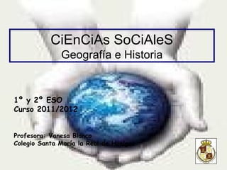 CiEnCiAs SoCiAleS
              Geografía e Historia


1º y 2º ESO
Curso 2011/2012


Profesora: Vanesa Blanco
Colegio Santa María la Real de Huelgas
 