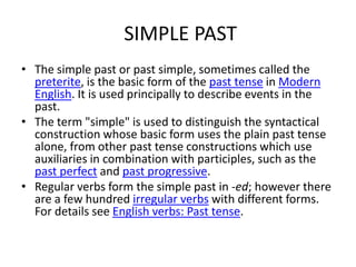 SIMPLE PAST
• The simple past or past simple, sometimes called the
  preterite, is the basic form of the past tense in Mod...