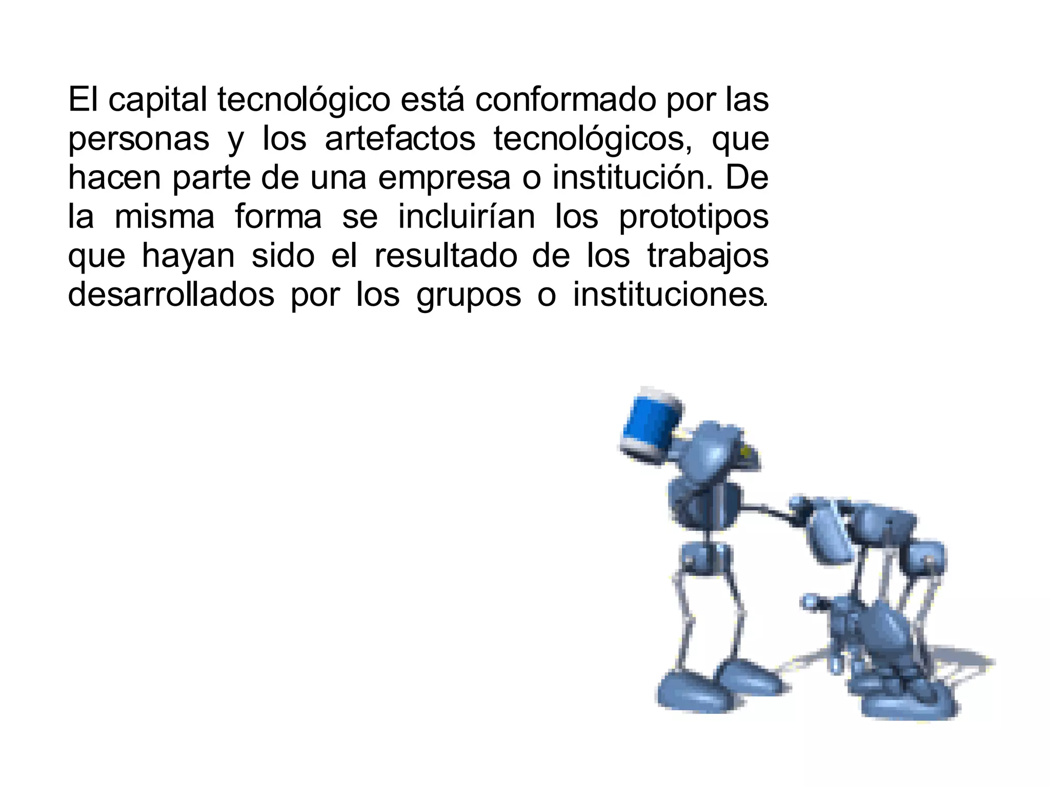 El capital tecnológico está conformado por las personas y los artefactos tecnológicos, que hacen parte de una empresa o institución. De la misma forma se incluirían los prototipos que hayan sido el resultado de los trabajos desarrollados por los grupos o instituciones . 
