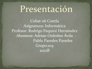 Presentación
           Cobat 06 Contla
      Asignatura: Informática
Profesor: Rodrigo Paquini Hernández
  Alumnos: Adrian Ordoñez Ávila
            Pablo Paredes Paredes
             Grupo:104
                2012B
 
