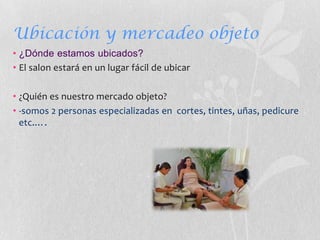 Ubicación y mercadeo objeto
• ¿Dónde estamos ubicados?
• El salon estará en un lugar fácil de ubicar

• ¿Quién es nuestro mercado objeto?
• -somos 2 personas especializadas en cortes, tintes, uñas, pedicure
  etc.….
 
