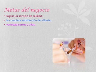 Metas del negocio
• -lograr un servicio de calidad..
• -la completa satisfacción del cliente..
• -variedad cortes y uñas..
 