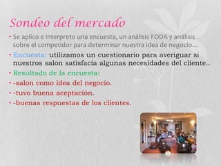 Sondeo del mercado
• Se aplico e interpreto una encuesta, un análisis FODA y análisis
  sobre el competidor para determinar nuestra idea de negocio…
• Encuesta: utilizamos un cuestionario para averiguar si
  nuestros salon satisfacía algunas necesidades del cliente..
• Resultado de la encuesta:
• -salon como idea del negocio.
• -tuvo buena aceptación.
• -buenas respuestas de los clientes.
 
