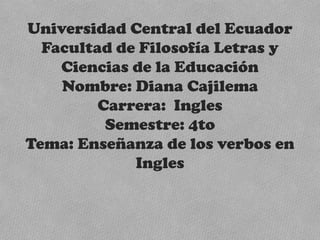 Universidad Central del Ecuador
  Facultad de Filosofía Letras y
    Ciencias de la Educación
    Nombre: Diana Cajilema
         Carrera: Ingles
          Semestre: 4to
Tema: Enseñanza de los verbos en
             Ingles
 