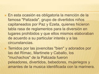    En esta ocasión es obligatoria la mención de la
    famosa "Palizada", grupo de divertidos niños
    capitaneados por Paz y Ezeta, quienes hicieron
    tabla rasa de reglamentos para la diversión en
    lugares prohibidos y que ellos mismos elaboraban
    de acuerdo a su particular interés y a las
    circunstancias.
   Temidos por las jovencitas "bien" y adorados por
    las del Rímac, Martinete y Caballo, los
    "muchachos" de la Palizada fueron
    peleadores, divertidos, bebedores, mujeriegos y
    amantes de la musica identificada con la marinera.
 