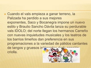    Cuando el vals empieza a ganar terreno, la
    Palizada ha perdido a sus mejores
    exponentes, Saco y Bocanegra impone un nuevo
    estilo y Braulio Sancho Dávila lanza su perdurable
    vals IDOLO; del norte llegan los hermanos Carreño
    con nuevas inquietudes musicales y los teatros de
    los barrios limeños dan preferencia en sus
    programaciones a la variedad de pálidos cantantes
    de tangos y gruesos intérpretes de la canción
    criolla.
 