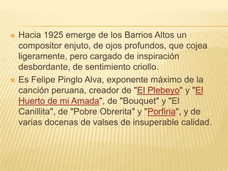    Hacia 1925 emerge de los Barrios Altos un
    compositor enjuto, de ojos profundos, que cojea
    ligeramente, pero cargado de inspiración
    desbordante, de sentimiento criollo.
   Es Felipe Pinglo Alva, exponente máximo de la
    canción peruana, creador de "El Plebeyo" y "El
    Huerto de mi Amada", de "Bouquet" y "El
    Canillita", de "Pobre Obrerita" y "Porfiria", y de
    varias docenas de valses de insuperable calidad.
 