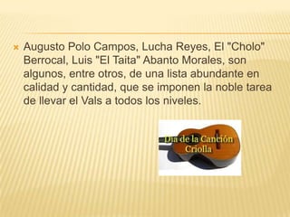    Augusto Polo Campos, Lucha Reyes, El "Cholo"
    Berrocal, Luis "El Taita" Abanto Morales, son
    algunos, entre otros, de una lista abundante en
    calidad y cantidad, que se imponen la noble tarea
    de llevar el Vals a todos los niveles.
 