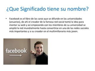 ¿Que Significado tiene su nombre?
• Facebook es el libro de las caras que se difunde en las universidades
  (anuarios), de ahí el creador de la famosa red social tomó la idea para
  montar su web y así empezando con los miembros de su universidad se
  amplió la red mundialmente hasta convertirse en una de las redes sociales
  más importantes y a su creador en el multimillonario más joven.
 