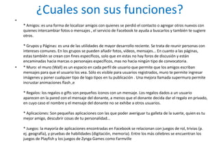 ¿Cuales son sus funciones?
•
    * Amigos: es una forma de localizar amigos con quienes se perdió el contacto o agregar otros nuevos con
    quienes intercambiar fotos o mensajes , el servicio de Facebook te ayuda a buscarlos y también te sugiere
    otros.

    * Grupos y Páginas: es una de las utilidades de mayor desarrollo reciente. Se trata de reunir personas con
    intereses comunes. En los grupos se pueden añadir fotos, vídeos, mensajes... En cuanto a las páginas,
    estas también se crean con fines específicos, solo que en estas no hay foros de discusión y están
    encaminadas hacia marcas o personajes específicos, mas no hacia ningún tipo de convocatoria.
•   * Muro: el muro (Wall) es un espacio en cada perfil de usuario que permite que los amigos escriban
    mensajes para que el usuario los vea. Sólo es visible para usuarios registrados, muro te permite ingresar
    imágenes y poner cualquier tipo de logo tipos en tu publicación . Una mejora llamada supermuro permite
    incrustar animaciones flash ,e

    * Regalos: los regalos o gifts son pequeños íconos con un mensaje. Los regalos dados a un usuario
    aparecen en la pared con el mensaje del donante, a menos que el donante decida dar el regalo en privado,
    en cuyo caso el nombre y el mensaje del donante no se exhibe a otros usuarios.

    * Aplicaciones: Son pequeñas aplicaciones con las que poder averiguar tu galleta de la suerte, quien es tu
    mejor amigo, descubrir cosas de tu personalidad...

    * Juegos: la mayoría de aplicaciones encontradas en Facebook se relacionan con juegos de rol, trivias (p.
    ej. geografía), y pruebas de habilidades (digitación, memoria). Entre los más célebres se encuentran los
    juegos de Playfish y los juegos de Zynga Games como Farmville
 