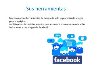 Sus herramientas
• Facebook posee herramientas de búsqueda y de sugerencias de amigos
  grupos y páginas
  también esta de noticias, eventos puedes crear tus eventos y enviarle las
  invitaciones a tus amigos de Facebook.
 