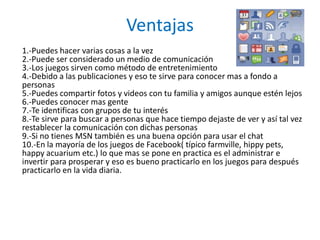 Ventajas
1.-Puedes hacer varias cosas a la vez
2.-Puede ser considerado un medio de comunicación
3.-Los juegos sirven como método de entretenimiento
4.-Debido a las publicaciones y eso te sirve para conocer mas a fondo a
personas
5.-Puedes compartir fotos y videos con tu familia y amigos aunque estén lejos
6.-Puedes conocer mas gente
7.-Te identificas con grupos de tu interés
8.-Te sirve para buscar a personas que hace tiempo dejaste de ver y así tal vez
restablecer la comunicación con dichas personas
9.-Si no tienes MSN también es una buena opción para usar el chat
10.-En la mayoría de los juegos de Facebook( típico farmville, hippy pets,
happy acuarium etc.) lo que mas se pone en practica es el administrar e
invertir para prosperar y eso es bueno practicarlo en los juegos para después
practicarlo en la vida diaria.
 