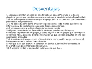 Desventajas
1.-Los juegos alentan un poco las pc o te traba un poco el YouTube si lo tienes
abierto, a menos que cuentes con una pc modernona y un internet de alta velocidad.
2.-A veces hay gente sin quehacer que te agrega y es de las personas que hacen ven o
piden cosas muy incomodas.
3.-Si no pones tu perfil como privado y lo personalizas, todo mundo puede ver tu
información y de cierta forma eso puede llegar a ser peligroso.
4.-A veces uno entra y se le va el rato ahí sin darse cuenta
5.-Algunos comentarios en fotos videos y estados pueden encolerizarnos
6.-Muchos se pierden en los juegos, y como hay cosas en los juegos que se compran
con dinero REAL, gastan su dinero a lo estúpido ya que solo son dibujitos en una pc o
una imagen animadas
7.-Si le metes música no es como hi5 que inicia la reproducción luego , en Facebook
hay que encender la música manualmente
8.-Aunque estés con el chat sin conexión los demás pueden saber que estas ahí
9.-El chat es un poco mas tardado que MSN.
10.-A veces la verdad te demandan cada tontería que dices.
 