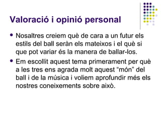Valoració i opinió personal
 Nosaltres   creiem què de cara a un futur els
  estils del ball seràn els mateixos i el què si
  que pot variar és la manera de ballar-los.
 Em escollit aquest tema primerament per què
  a les tres ens agrada molt aquest “món” del
  ball i de la música i voliem aprofundir més els
  nostres coneixements sobre això.
 