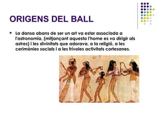 ORIGENS DEL BALL
   La dansa abans de ser un art va estar associada a
    l'astronomia, (mitjançant aquesta l'home es va dirigir als
    astres) i les divinitats que adorava, a la religió, a les
    cerimònies socials i a les frívoles activitats cortesanes.
 