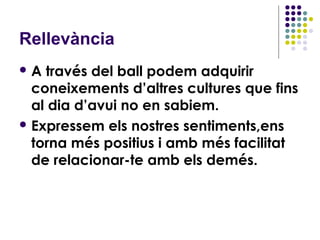 Rellevància
A  través del ball podem adquirir
  coneixements d’altres cultures que fins
  al dia d’avui no en sabiem.
 Expressem els nostres sentiments,ens
  torna més positius i amb més facilitat
  de relacionar-te amb els demés.
 