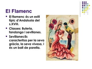 El Flamenc
   El flamenc és un estil
    típic d’Andalusia del
    s.XVIII.
   Classes: Buleria,
    fandango i sevillanes.
   Sevillanes:Es
    caracteritza per la seva
    gràcia, la seva vivesa, i
    és un ball de parella.
 