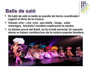 Balls de saló
   Els balls de saló es balla en parella de forma coordinada i
    seguint el ritme de la música.
   Classes :cha – cha –cha , pas doble , tango , salsa
    merengue , bachata i nosaltres explicarem la samba.
   La Samba prové del Brasil, on és el ball nacional. En aquesta
    dansa es troben contribucions de la música popular brasilera.
 