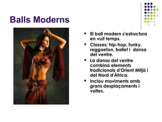 Balls Moderns
                   El ball modern s'estructura
                    en vuit temps.
                   Classes: hip-hop, funky,
                    reggaeton, ballet i dansa
                    del ventre.
                   La dansa del ventre
                    combina elements
                    tradicionals d'Orient Mitjà i
                    del Nord d'Àfrica.
                   Inclou moviments amb
                    grans desplaçaments i
                    voltes.
 