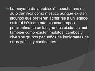    La mayoría de la población ecuatoriana se
    autoidentifica como mestiza aunque existen
    algunos que prefieren adherirse a un legado
    cultural básicamente blanco/europeo,
    principalmente en las grandes ciudades, así
    también como existen mulatos, zambos y
    diversos grupos pequeños de inmigrantes de
    otros países y continentes
 