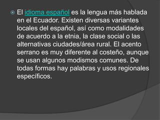    El idioma español es la lengua más hablada
    en el Ecuador. Existen diversas variantes
    locales del español, así como modalidades
    de acuerdo a la etnia, la clase social o las
    alternativas ciudades/área rural. El acento
    serrano es muy diferente al costeño, aunque
    se usan algunos modismos comunes. De
    todas formas hay palabras y usos regionales
    específicos.
 