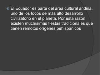    El Ecuador es parte del área cultural andina,
    uno de los focos de más alto desarrollo
    civilizatorio en el planeta. Por esta razón
    existen muchísimas fiestas tradicionales que
    tienen remotos orígenes pehispánicos
 