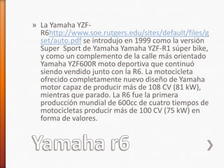 » La Yamaha YZF-
  R6http://www.soe.rutgers.edu/sites/default/files/g
  set/auto.pdf se introdujo en 1999 como la versión
  Super Sport de Yamaha Yamaha YZF-R1 súper bike,
  y como un complemento de la calle más orientado
  Yamaha YZF600R moto deportiva que continuó
  siendo vendido junto con la R6. La motocicleta
  ofrecido completamente nuevo diseño de Yamaha
  motor capaz de producir más de 108 CV (81 kW),
  mientras que parado. La R6 fue la primera
  producción mundial de 600cc de cuatro tiempos de
  motocicletas producir más de 100 CV (75 kW) en
  forma de valores.
 