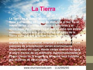 La Tierra
• La Tierra es el quinto mayor planeta del Sistema
  Solar y el tercero en orden de distancia al Sol. Es el
  mayor de los planetas telúricos o interiores y el
  único lugar del universo en el que se sabe que existe
  vida.Los rasgos más prominentes del clima de la
  Tierra son sus dos grandes regiones polares, dos
  zonas templadas relativamente estrechas y una
  amplia región ecuatorial, tropical y subtropical.4 Los
  patrones de precipitación varían enormemente
  dependiendo del lugar, desde varios metros de agua
  al año a menos de un milímetro. Aproximadamente el
  70 por ciento de la superficie terrestre está cubierta
  por océanos de agua salada.
 