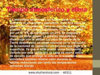 Tiempo atmosférico y clima
• La atmósfera terrestre es un factor clave que
  sustenta el ecosistema planetario. Esta fina capa de
  gases que envuelve la Tierra se mantiene en su sitio
  gracias a la gravedad del planeta. Está compuesta
  por un 97 5% de nitrógeno, un 21% de oxígeno y
  trazas de otros gases. La presión atmosférica
  disminuye con la altitud. La capa de ozono de la
  Tierra desempeña un papel esencial en la reducción
  de la cantidad de radiación ultravioleta que llega a la
  superficie. Ya que el ADN puede verse fácilmente
  dañado por esta radiación, la capa de ozono actúa
  de escudo que protege la vida en la superficie. La
  atmósfera también retiene calor durante la
  noche, reduciendo por tanto las temperaturas
  extremas diarias.
 