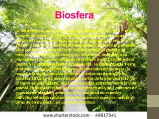 Biosfera
• La biosfera es la parte de la capa más externa de la Tierra —que
  comprende el aire, la tierra, las rocas superficiales y el agua—
  dentro de la cual tiene lugar la vida, y en donde, a su vez, se
  alteran o se transforman los procesos bióticos. Desde el punto de
  vista geofísico, la biosfera es el sistema ecológico global que
  integra a todos los seres vivos y sus relaciones, incluyendo su
  interacción con los elementos de la litosfera (rocas), la hidrosfera
  (agua), y la atmósfera (aire). Actualmente, se estima que la Tierra
  contiene cerca de 75.000 millones de toneladas de biomasa (la
  masa de la vida), que vive en diversos entornos dentro de la
  biosfera.20 Cerca de nueve décimas partes de la biomasa total de
  la Tierra es vida vegetal, de la que depende estrechamente la vida
  animal.21 Hasta la fecha, se han identificado más de 2 millones de
  especies de plantas y animales,22 La cantidad de especies
  individuales oscila constantemente: aparecen especies nuevas y
  otras dejan de existir, en una base continua
 